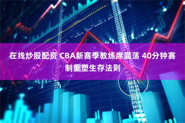 在线炒股配资 CBA新赛季教练席震荡 40分钟赛制重塑生存法则