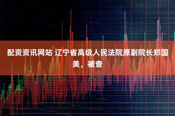 配资资讯网站 辽宁省高级人民法院原副院长郑国美，被查