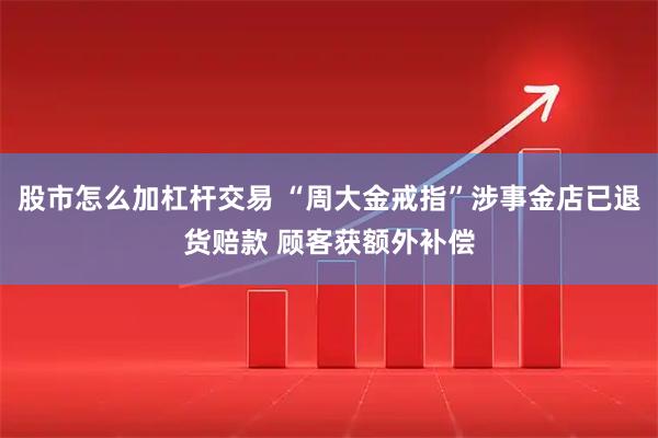 股市怎么加杠杆交易 “周大金戒指”涉事金店已退货赔款 顾客获额外补偿