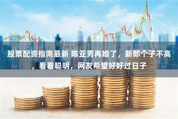 股票配资指南最新 陈亚男再婚了，新郎个子不高，看着聪明，网友希望好好过日子