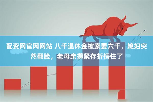 配资网官网网站 八千退休金被索要六千，媳妇突然翻脸，老母亲攥紧存折愣住了